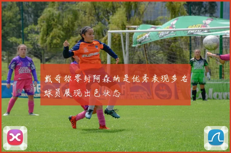 戴奇称零封阿森纳是优秀表现多名球员展现出色状态