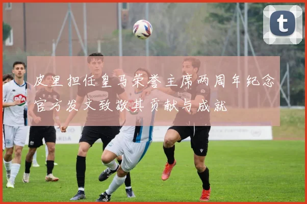 皮里担任皇马荣誉主席两周年纪念官方发文致敬其贡献与成就