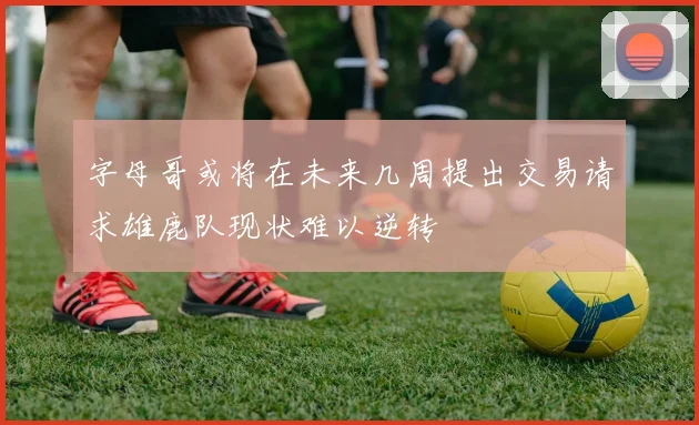 字母哥或将在未来几周提出交易请求雄鹿队现状难以逆转