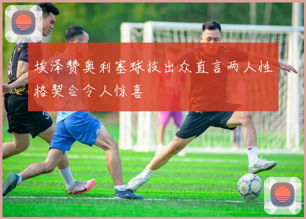 埃泽赞奥利塞球技出众直言两人性格契合令人惊喜