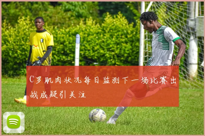 C罗肌肉状况每日监测下一场比赛出战成疑引关注