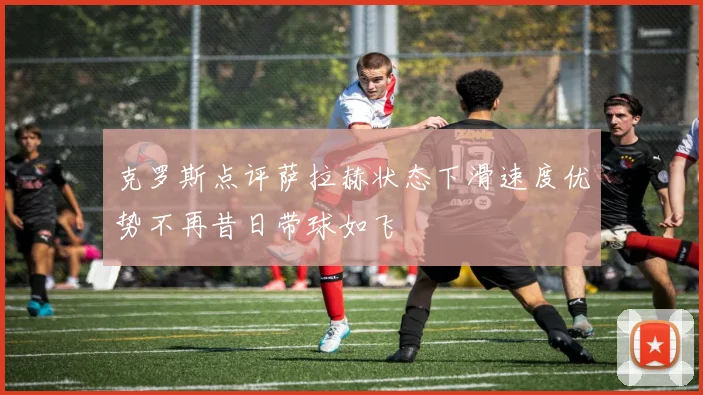 克罗斯点评萨拉赫状态下滑速度优势不再昔日带球如飞