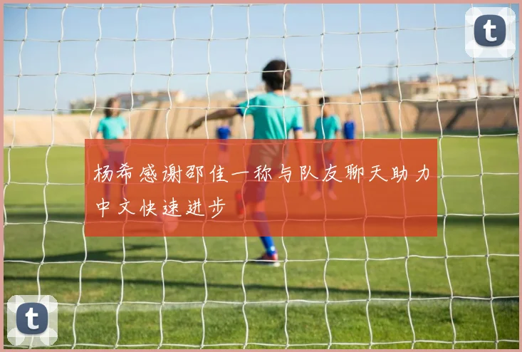 杨希感谢邵佳一称与队友聊天助力中文快速进步