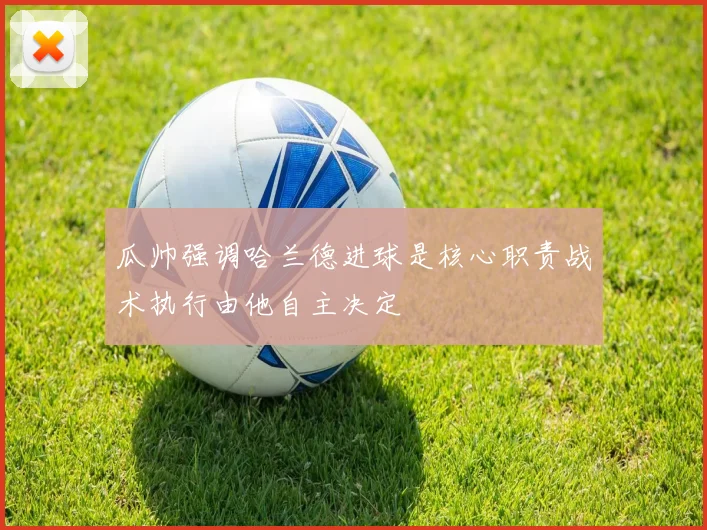 瓜帅强调哈兰德进球是核心职责战术执行由他自主决定