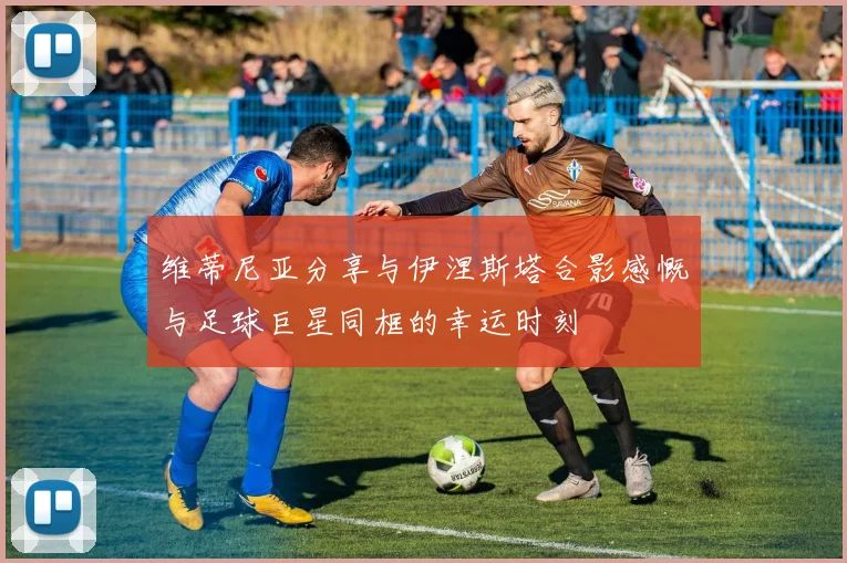 维蒂尼亚分享与伊涅斯塔合影感慨与足球巨星同框的幸运时刻
