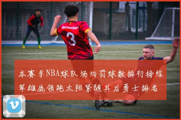 本赛季NBA球队场均罚球数排行榜绿军雄鹿领跑太阳紧随其后勇士排名第九