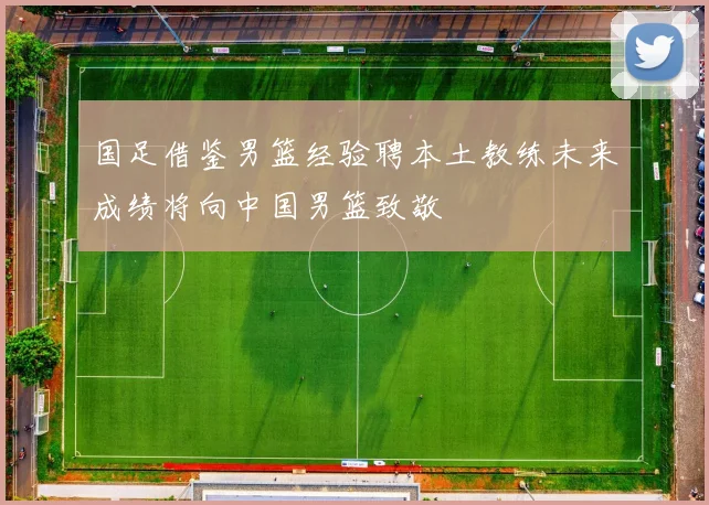 国足借鉴男篮经验聘本土教练未来成绩将向中国男篮致敬