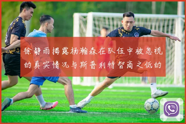 徐静雨揭露杨瀚森在队伍中被忽视的真实情况与斯普利特智商之低的尴尬真相