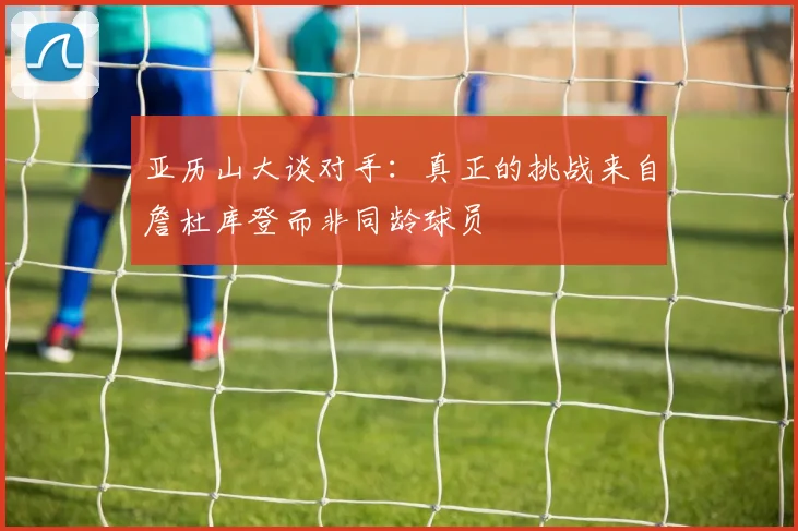 亚历山大谈对手：真正的挑战来自詹杜库登而非同龄球员