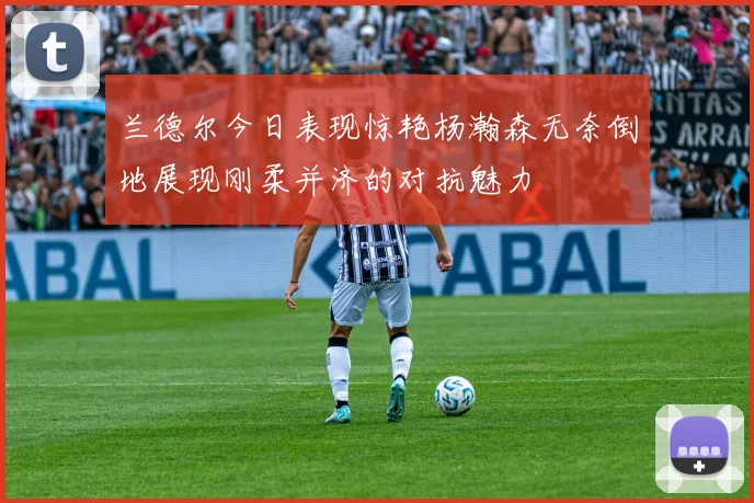 兰德尔今日表现惊艳杨瀚森无奈倒地展现刚柔并济的对抗魅力