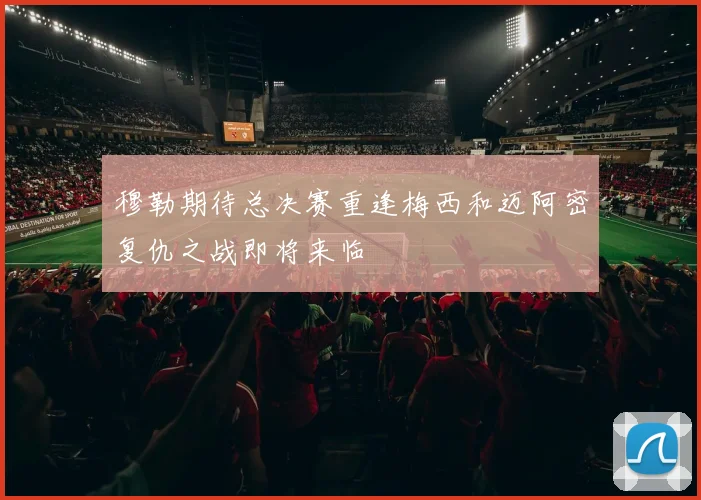 穆勒期待总决赛重逢梅西和迈阿密复仇之战即将来临