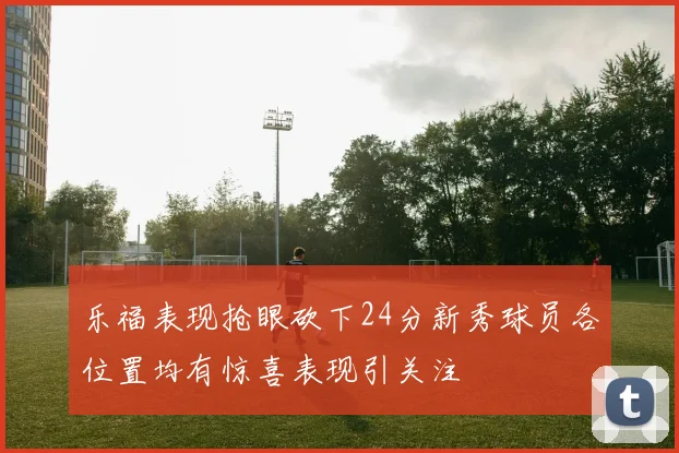 乐福表现抢眼砍下24分新秀球员各位置均有惊喜表现引关注