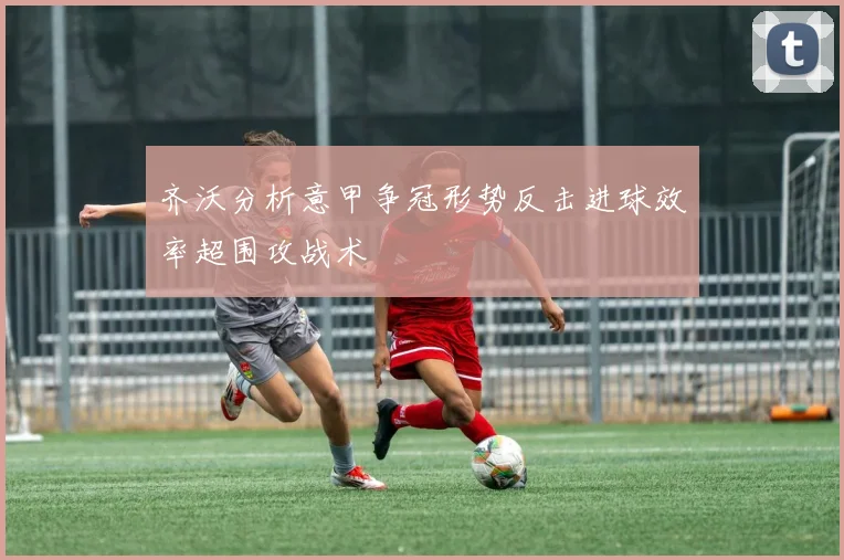 齐沃分析意甲争冠形势反击进球效率超围攻战术