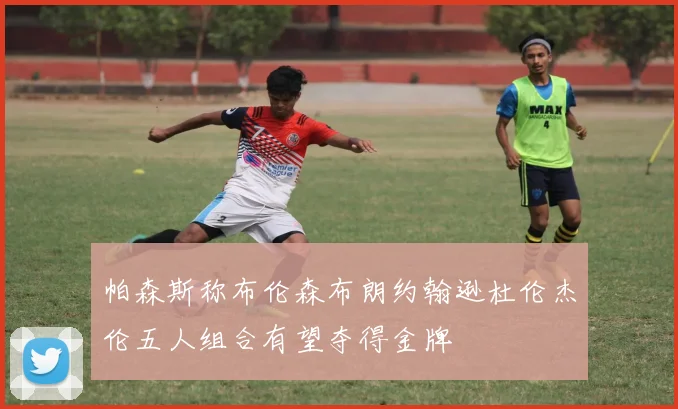 帕森斯称布伦森布朗约翰逊杜伦杰伦五人组合有望夺得金牌