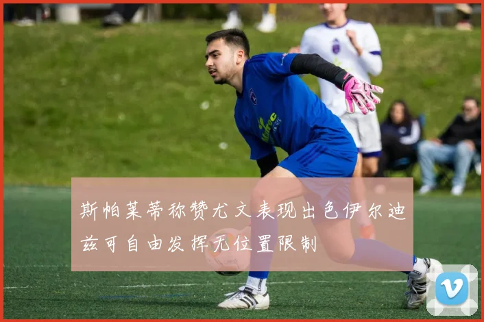 斯帕莱蒂称赞尤文表现出色伊尔迪兹可自由发挥无位置限制