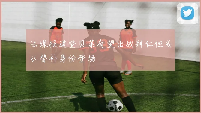 法媒报道登贝莱有望出战拜仁但或以替补身份登场