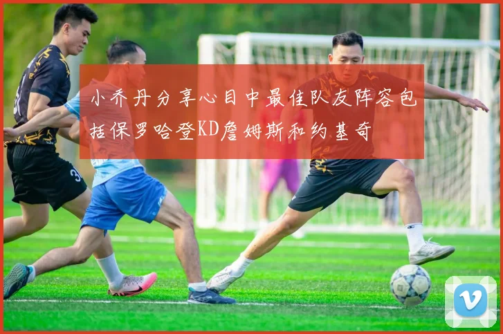 小乔丹分享心目中最佳队友阵容包括保罗哈登KD詹姆斯和约基奇