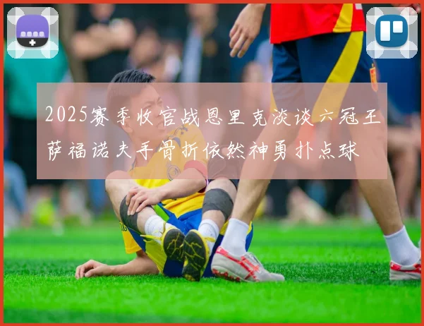 2025赛季收官战恩里克淡谈六冠王萨福诺夫手骨折依然神勇扑点球