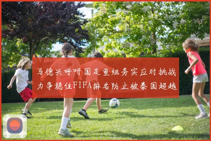 马德兴呼吁国足重组务实应对挑战力争稳住FIFA排名防止被泰国超越