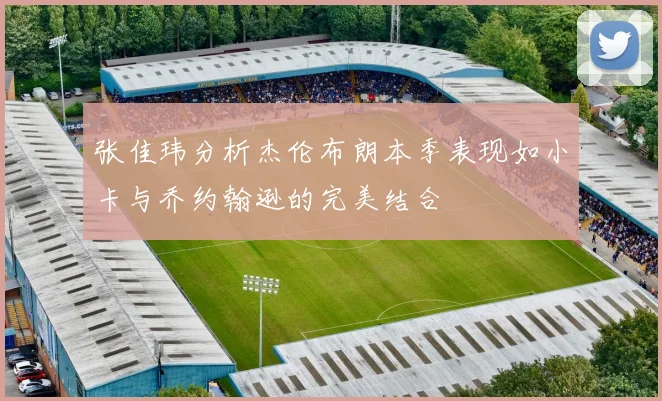 张佳玮分析杰伦布朗本季表现如小卡与乔约翰逊的完美结合