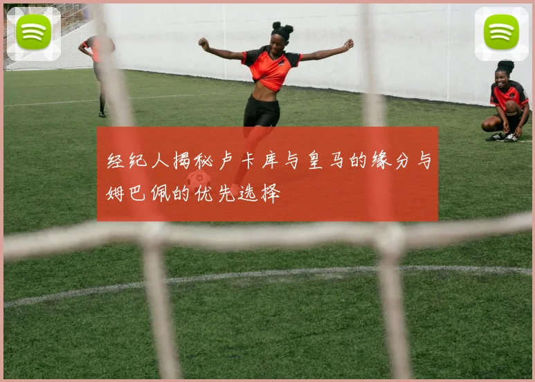 经纪人揭秘卢卡库与皇马的缘分与姆巴佩的优先选择
