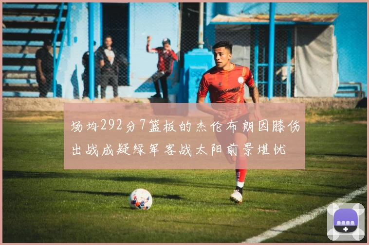场均292分7篮板的杰伦布朗因膝伤出战成疑绿军客战太阳前景堪忧