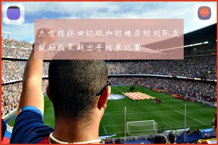 杰伦格林回忆双加时绝杀时刻队友鼓励我果断出手结束比赛