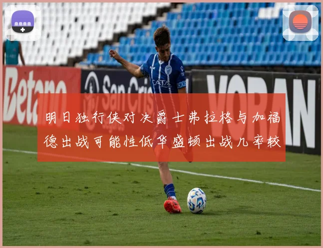 明日独行侠对决爵士弗拉格与加福德出战可能性低华盛顿出战几率较高