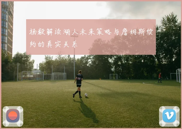杨毅解读湖人未来策略与詹姆斯续约的真实关系