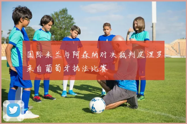 国际米兰与阿森纳对决裁判皮涅罗来自葡萄牙执法比赛