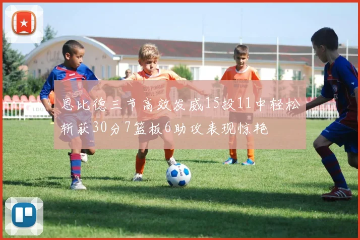 恩比德三节高效发威15投11中轻松斩获30分7篮板6助攻表现惊艳