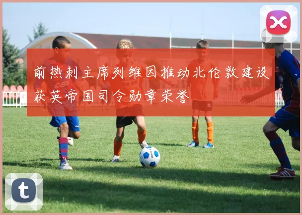 前热刺主席列维因推动北伦敦建设获英帝国司令勋章荣誉
