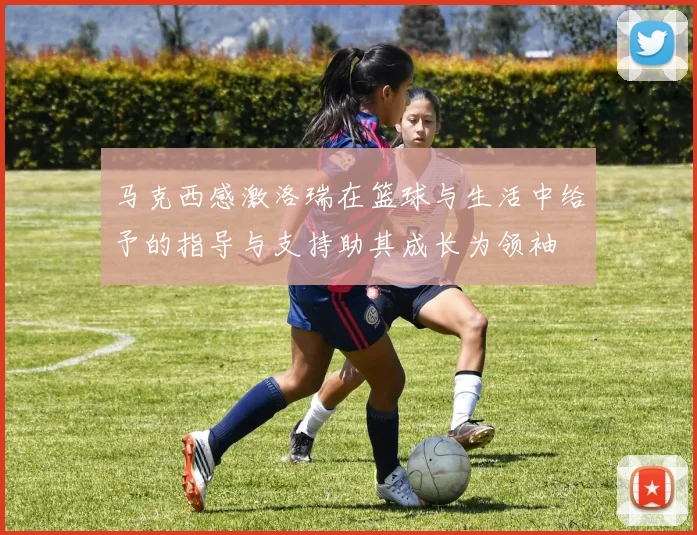 马克西感激洛瑞在篮球与生活中给予的指导与支持助其成长为领袖