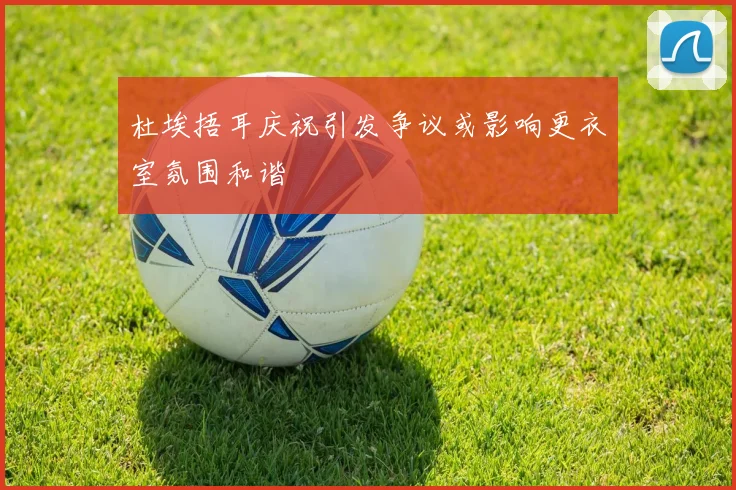 杜埃捂耳庆祝引发争议或影响更衣室氛围和谐