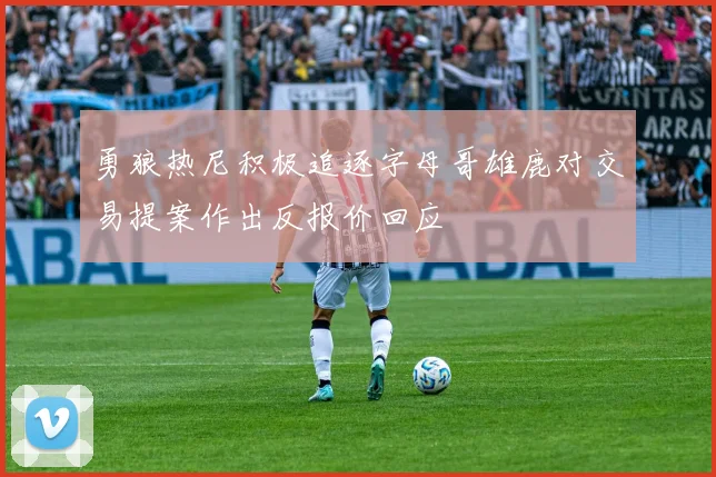 勇狼热尼积极追逐字母哥雄鹿对交易提案作出反报价回应