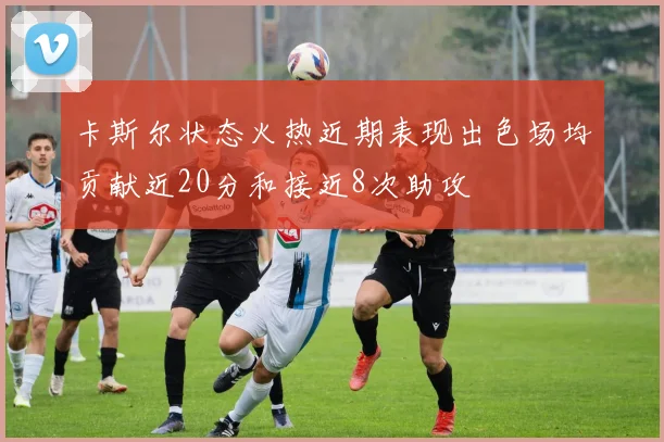 卡斯尔状态火热近期表现出色场均贡献近20分和接近8次助攻