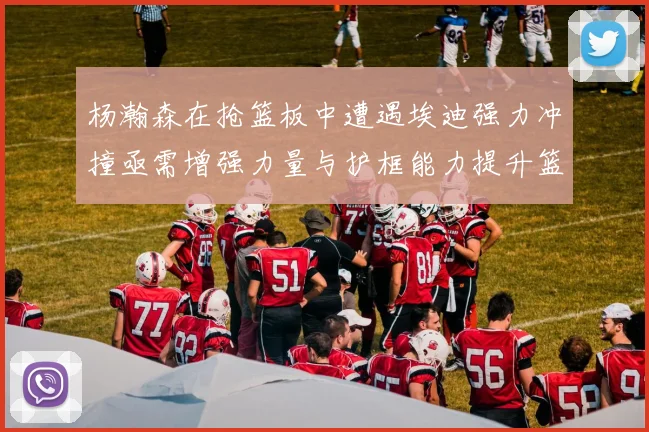 杨瀚森在抢篮板中遭遇埃迪强力冲撞亟需增强力量与护框能力提升篮板表现