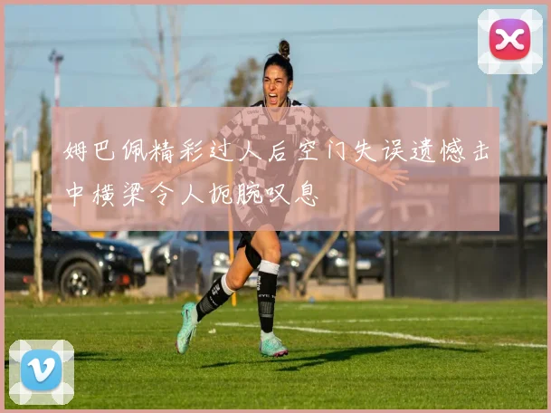 姆巴佩精彩过人后空门失误遗憾击中横梁令人扼腕叹息
