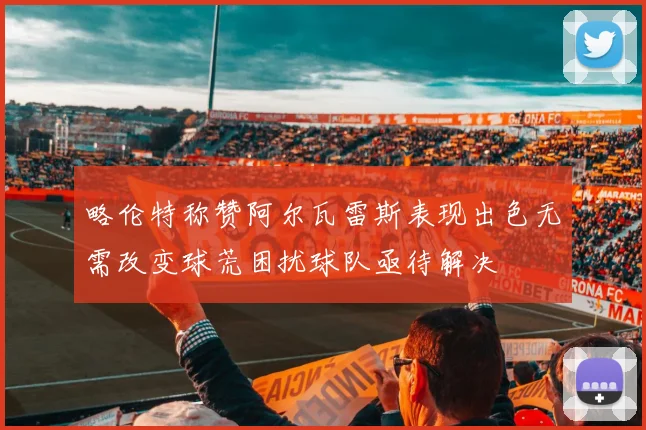略伦特称赞阿尔瓦雷斯表现出色无需改变球荒困扰球队亟待解决